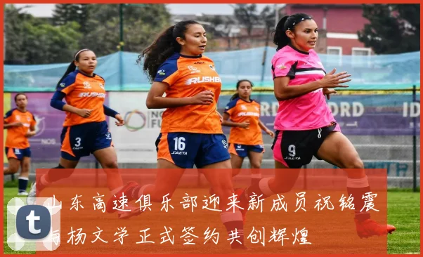 山东高速俱乐部迎来新成员祝铭震与杨文学正式签约共创辉煌