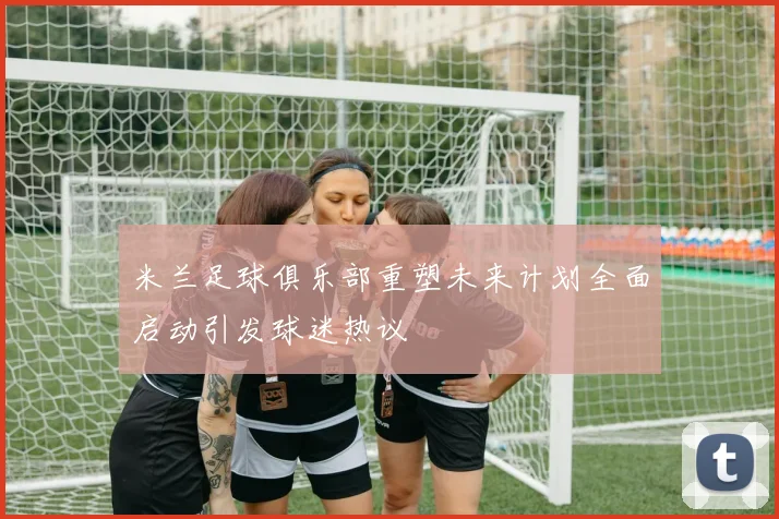 米兰足球俱乐部重塑未来计划全面启动引发球迷热议