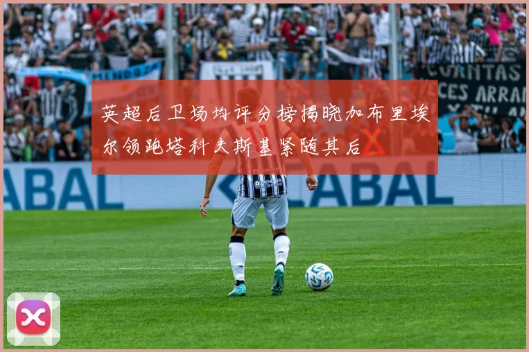 英超后卫场均评分榜揭晓加布里埃尔领跑塔科夫斯基紧随其后
