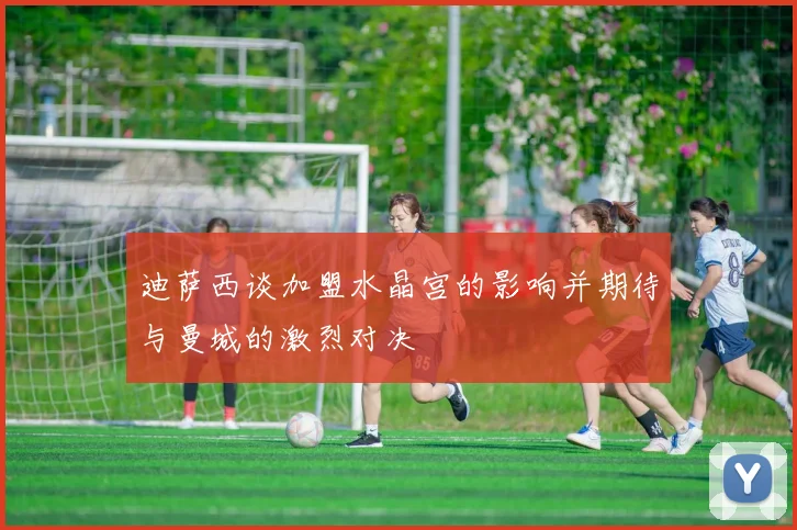 迪萨西谈加盟水晶宫的影响并期待与曼城的激烈对决