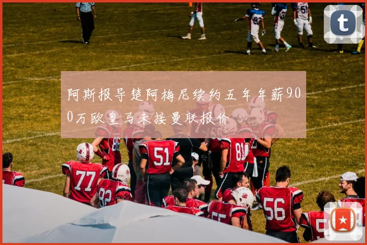 阿斯报导楚阿梅尼续约五年年薪900万欧皇马未接曼联报价