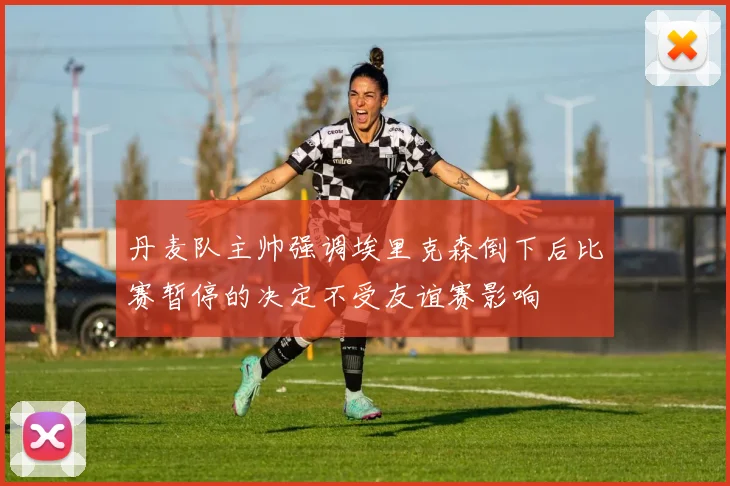 丹麦队主帅强调埃里克森倒下后比赛暂停的决定不受友谊赛影响