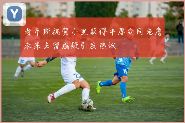 考辛斯祝贺小里获得丰厚合同老詹未来去留成疑引发热议