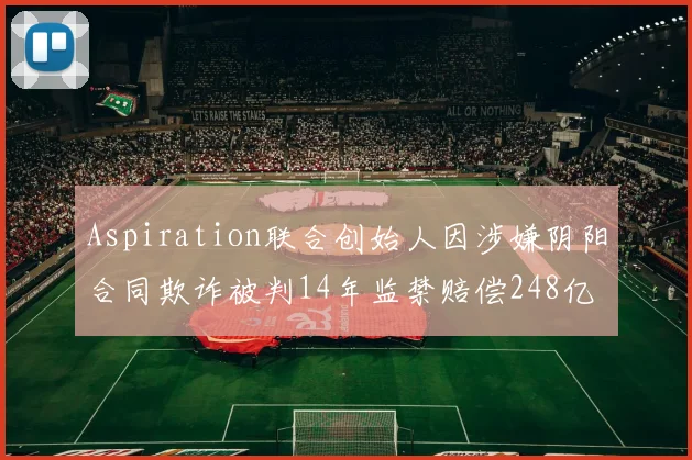 Aspiration联合创始人因涉嫌阴阳合同欺诈被判14年监禁赔偿248亿