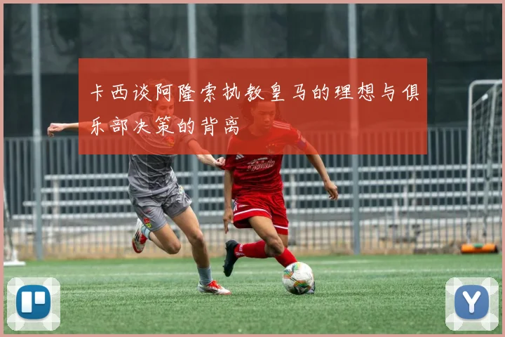卡西谈阿隆索执教皇马的理想与俱乐部决策的背离