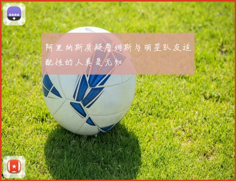 阿里纳斯质疑詹姆斯与明星队友适配性的人真是无知