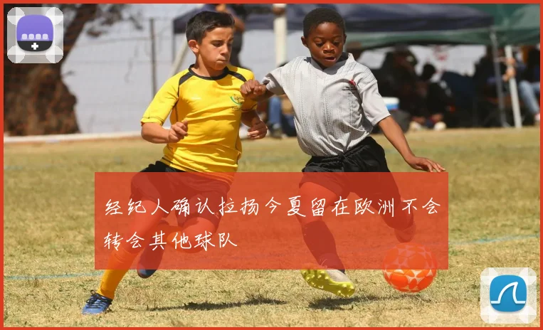经纪人确认拉扬今夏留在欧洲不会转会其他球队