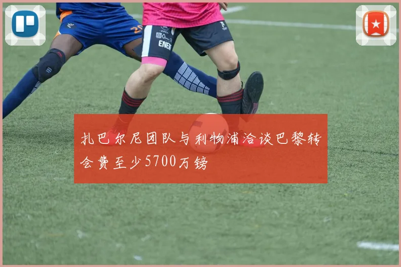 扎巴尔尼团队与利物浦洽谈巴黎转会费至少5700万镑