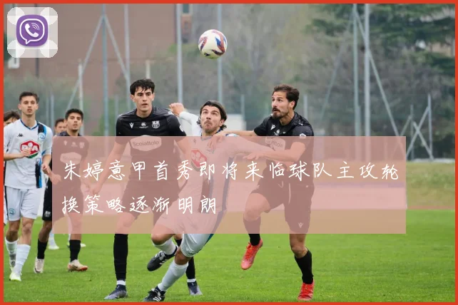 朱婷意甲首秀即将来临球队主攻轮换策略逐渐明朗
