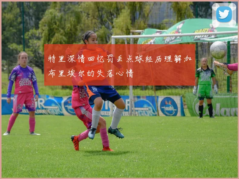 特里深情回忆罚丢点球经历理解加布里埃尔的失落心情