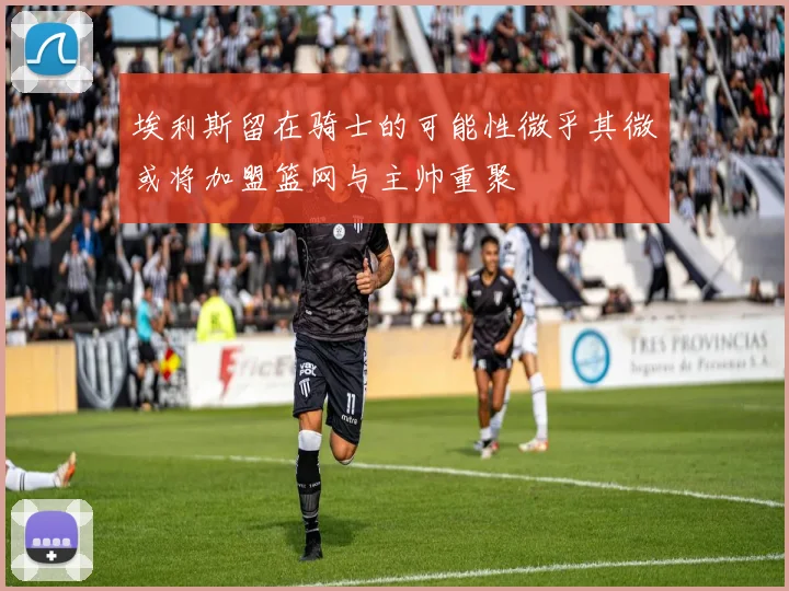 埃利斯留在骑士的可能性微乎其微或将加盟篮网与主帅重聚