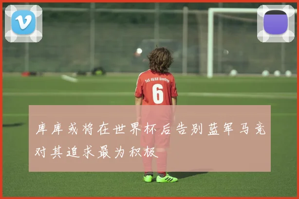 库库或将在世界杯后告别蓝军马竞对其追求最为积极