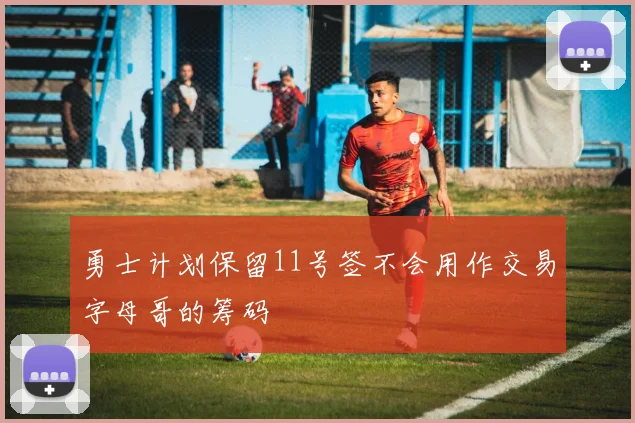 勇士计划保留11号签不会用作交易字母哥的筹码