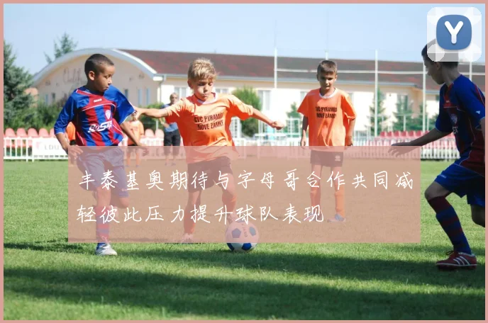 丰泰基奥期待与字母哥合作共同减轻彼此压力提升球队表现