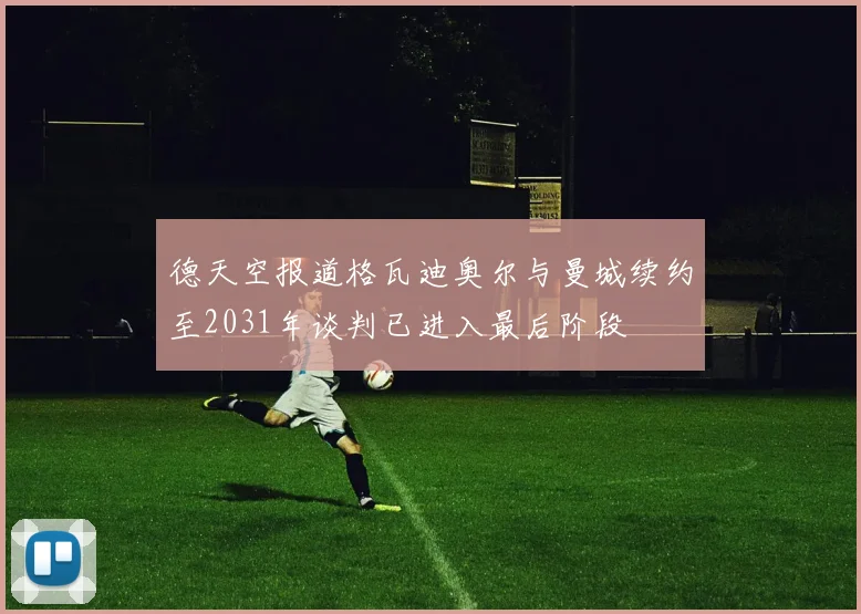 德天空报道格瓦迪奥尔与曼城续约至2031年谈判已进入最后阶段