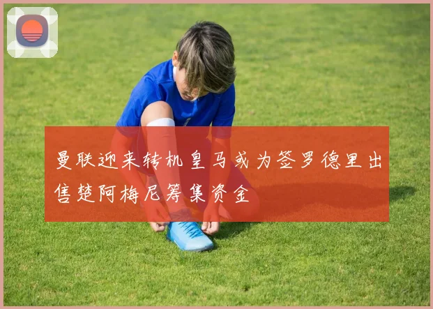 曼联迎来转机皇马或为签罗德里出售楚阿梅尼筹集资金