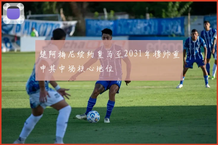 楚阿梅尼续约皇马至2031年穆帅重申其中场核心地位