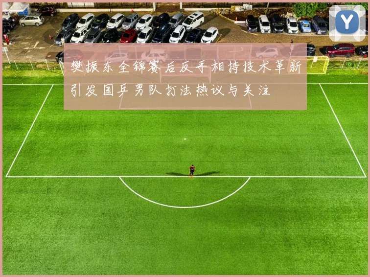 樊振东全锦赛后反手相持技术革新引发国乒男队打法热议与关注