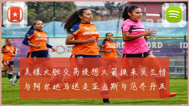 美媒大胆交易设想火箭换来莫兰特与阿尔达马送走亚当斯与范乔丹及两个选秀权
