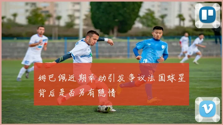 姆巴佩近期举动引发争议法国球星背后是否另有隐情