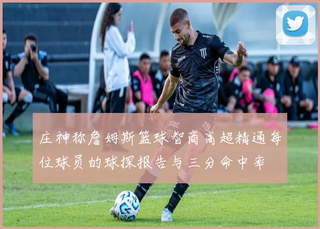 庄神称詹姆斯篮球智商高超精通每位球员的球探报告与三分命中率