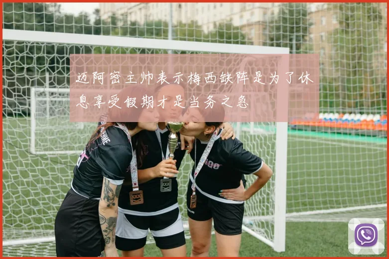 迈阿密主帅表示梅西缺阵是为了休息享受假期才是当务之急