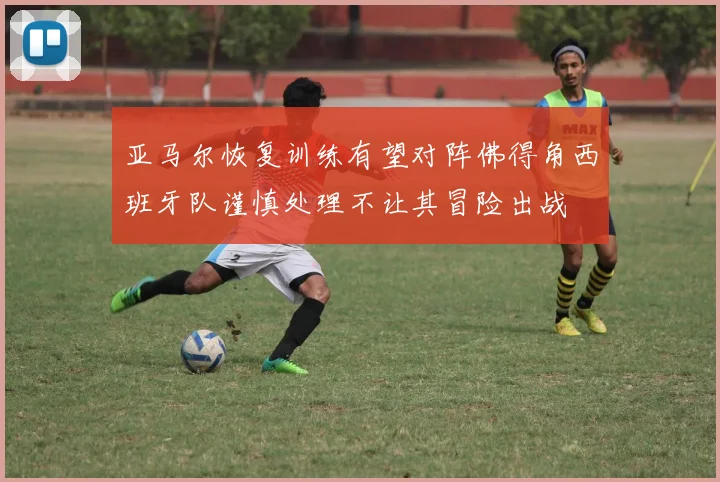 亚马尔恢复训练有望对阵佛得角西班牙队谨慎处理不让其冒险出战